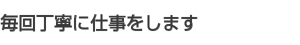 毎回丁寧に仕事をします 毎回丁寧に仕事をします